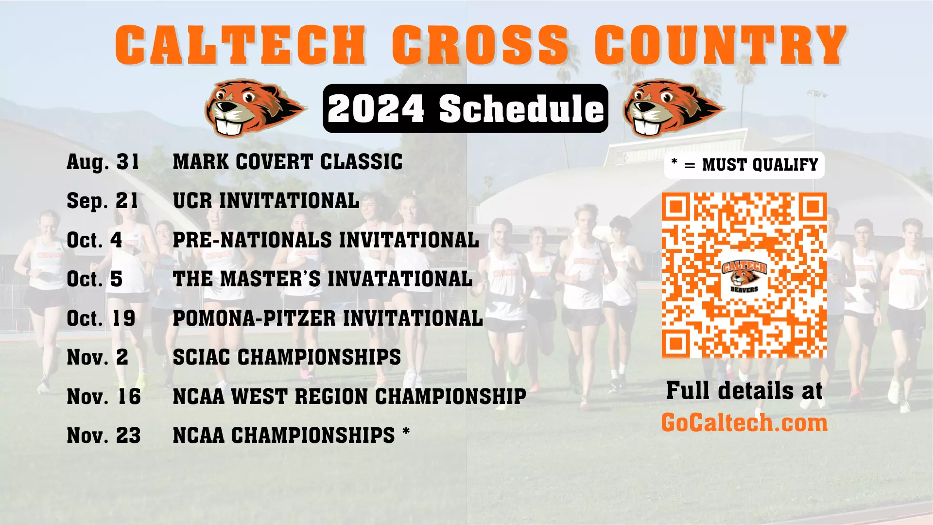 CALTECH CROSS COUNTRY;  2024 Schedule; Aug. 31: MARK COVERT CLASSIC, Sep. 21: UCR INVITATIONAL, Oct. 4: PRE-NATIONALS INVITATIONAL, Oct. 5:THE MASTER’S INVATATIONAL, Oct. 19: POMONA-PITZER INVITATIONAL, Nov. 2: SCIAC CHAMPIONSHIPS, Nov. 16: NCAA WEST REGION CHAMPIONSHIP, Nov. 23:  NCAA CHAMPIONSHIPS *; * = MUST QAULIFY; Full details at GoCaltech.com; QR code, Two Caltech Beaver logos below title text; photos of the cross country team in background.
