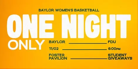 Graphic with a gold background and large white text reading “ONE NIGHT ONLY.” Smaller text promotes Baylor Women’s Basketball vs. FDU on November 2 at 6:00 p.m. at Foster Pavilion. Additional text highlights student giveaways. The Baylor Women’s Basketball logo text appears at the top.