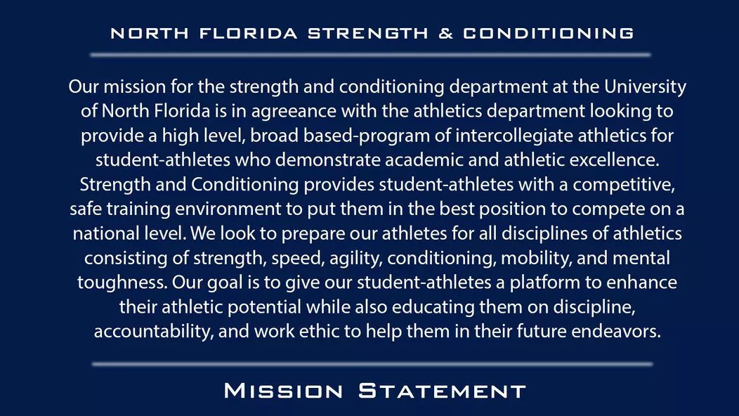 Our mission for the strength and conditioning department at the University of North Florida is in agreeance with the athletics department looking to provide a high level, broad based-program of intercollegiate athletics for student-athletes who demonstrate academic and athletic excellence. Strength and Conditioning provides student-athletes with a competitive, safe training environment to put them in the best position to compete on a national level. We look to prepare our athletes for all disciplines of athletics consisting of strength, speed, agility, conditioning, mobility, and mental toughness. Our goal is to give our student-athletes a platform to enhance their athletic potential while also educating them on discipline, accountability, and work ethic to help them in their future endeavors.