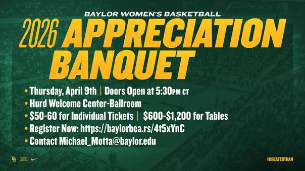 WBB Appreciation Banquet 2026 - Thursday, April 9. Doors Open at 5:30 p.m. CT. Hurd Welcome Center-Ballroom. $50-60 for Individual Tickets. $600-$1,200 for Tables. Register Now. Contact Michael_Motta@Baylor.edu