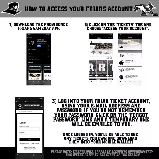 How To Access Your Friars Account | 1) Download the Providence Friars Gameday App. | 2) Click on the “Tickets” tab and choose “Access your account”. | 3) Log into your Friar Ticket Account, using your E-mail address and password. If you do not remember your password, click on the “Forgot Password” link and a temporary one will be emailed to you. | Once logged in, you’ll be able to see any tickets you own and download them into your mobile wallet! | Please note: tickets will appear in accounts approximately two weeks prior to the start of the season