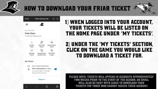 How to Download Your Friar Tickets (v4) | 1) when logged into your account, your tickets will be listed on the home page under “my tickets” | 2) Under the “my tickets” section, click on the game you would like to download a ticket for. | Apple Users 3) Click “add to apple wallet” icon on your ticket. 4) your ticket will appear. click the “add” button in the top right corner of your ticket. 5) if you go to your “wallet” app, your ticket will now appear there for when you need it on gameday! | Android Users 3) Click on the “google pay save to phone” icon on your ticket. 4) click “save” on the bottom of your g pay account. tickets will then be saved to your google pay account. | Please note: tickets will appear in accounts approximately two weeks prior to the start of the season. An email will also be sent with links to download your tickets for those that cannot access their account.