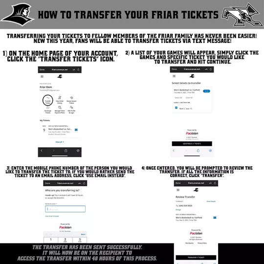 How to Transfer your Friar Tickets | Transferring your tickets to fellow members of the friar family has never been easier! new this year, fans will be able to transfer tickets via text message! | 1) on the home page of your account, click the “transfer tickets” icon.| 2) a list of your games will appear, simply click the games and specific ticket you would like to transfer and hit continue. | 3) enter the mobile phone number of the person you would like to transfer the ticket to. if you would rather send the ticket to an email address, click “use email instead”. | 4) once entered, you will be prompted to review the Transfer. if all the information is correct, click “transfer”. | The Transfer has been sent successfully. it will now be on the recipient to access the transfer within 48 hours of this process