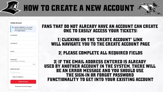 HOW TO CREATE A NEW ACCOUNT | FANS THAT DO NOT ALREADY HAVE AN ACCOUNT CAN CREATE ONE TO EASILY ACCESS YOUR TICKETS! 1) CLICKING ON THE "CREATE ACCOUNT" LINK WILL NAVIGATE YOU TO THE CREATE ACCOUNT PAGE 2) PLEASE COMPLETE ALL REQUIRED FIELDS 3) IF THE EMAIL ADDRESS ENTERED IS ALREADY USED BY ANOTHER ACCOUNT IN THE SYSTEM, THERE WILL BE AN ERROR MESSAGE AND YOU SHOULD USE THE SIGN-IN OR FORGOT PASSWORD FUNCTIONALITY TO GET INTO YOUR EXISTING ACCOUNT