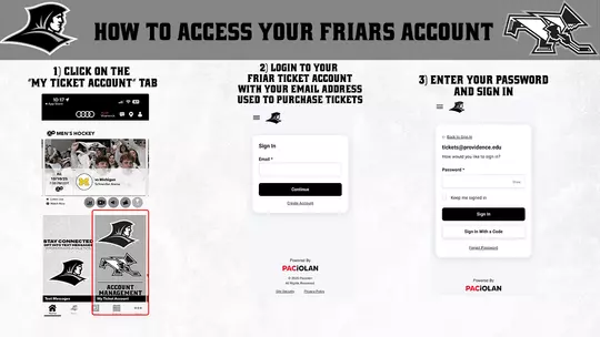HOW TO ACCESS YOUR FRIARS ACCOUNT | 1) DOWNLOAD THE PROVIDENCE FRIARS GAMEDAY APP. 2) CLICK ON THE "MY TICKET ACCOUNT 3) LOGIN TO YOUR FRIAR TICKET ACCOUNT WITH YOUR EMAIL ADDRESS USED TO PURCHASE TICKETS  4) CONTINUE, AND ENTER YOUR PASSWORD