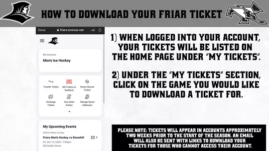 HOW TO DOWNLOAD YOUR FRIAR TICKET | 1) WHEN LOGGED INTO YOUR ACCOUNT, YOUR TICKETS WILL BE LISTED ON THE HOME PAGE UNDER "MY TICKETS".  SEAT GEEK  Transfer Tickets Sell Tickets on SeatGeek Renew Season Tickets ?   Exchange Tickets View Order History Manage Saved Addresses 2) UNDER THE "MY TICKETS" SECTION, CLICK ON THE GAME YOU WOULD LIKE TO DOWNLOAD A TICKET FOR. | PLEASE NOTE: TICKETS WILL APPEAR IN ACCOUNTS APPROXIMATELY TWO WEEKS PRIOR TO THE START OF THE SEASON. AN EMAIL WILL ALSO BE SENT WITH LINKS TO DOWNLOAD YOUR TICKETS FOR THOSE WHO CANNOT ACCESS THEIR ACCOUNT.