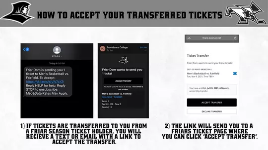 HOW TO ACCEPT YOUR TRANSFERRED TICKETS | 1) IF TICKETS ARE TRANSFERRED TO YOU FROM A FRIAR SEASON TICKET HOLDER, YOU WILL RECIEVE A TEXT OR EMAIL WITH A LINK TO ACCEPT THE TRANSFER. 2) THE LINK WILL SEND YOU TO A FRIARS TICKET PAGE WHERE YOU CAN CLICK "ACCEPT TRANSFER".
