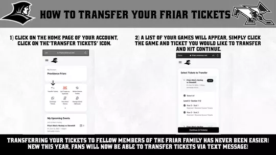 HOW TO TRANSFER YOUR FRIAR TICKETS | 1) CLICK ON THE HOME PAGE UF YOUR ACCOUNT, GLICK ON THE'"TRANSFER TICKETS" ICON. 2) A LIST OF YOUR GAMES WILL APPEAR, SIMPLY CLICK THE GAME AND TICKET YOU WOULD LIKE TO TRANSFER AND HIT CONTINUE. TRANSFERRING YOUR TICKETS TO FELLOW MEMBERS OF THE FRIAR FAMILY HAS NEVER BEEN EASIER! NEW THIS YEAR, FANS WILL NOW BE ABLE TO TRANSFER TICKETS VIA TEXT MESSAGE!