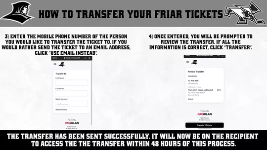 HOW TO TRANSFER YOUR FRIAR TICKETS | 3) ENTER THE MOBILE PHONE NUMBER OF THE PERSON YOU WOULD LIKE TO TRANSFER THE TICKET TO. IF YOU WOULD RATHER SEND THE TICKET TO AN EMAIL ADDRESS, CLICK "USE EMAIL INSTEAD". Done @ friars.evenue.net AA C 4) ONCE ENTERED, YOU WILL BE PROMPTED TO REVIEW THE TRANSFER. IF ALL THE INFORMATION IS CORRECT, CLICK "TRANSFER". Done winars.evenue.net Transfer To Review Transfer Shas Desals To: Friar Dom (401) 865-4672 Mobile Number" Friars Men's Hockey vs Stonehill Fri, Out 13, 2023 • 7.00pm Schneider Arena Chanae 28 2- PACIOLAN © 2023 Pacin A Postos Resorred Powered By PACIOLAN © 2323 Pasidan Na fogers Rosenios. Transfer 2 Tickots THE TRANSFER HAS BEEN SENT SUCCESSFULLY. IT WILL NOW BE ON THE RECIPIENT TO ACCESS THE THE TRANSFER WITHIN 48 HOURS OF THIS PROCESS.