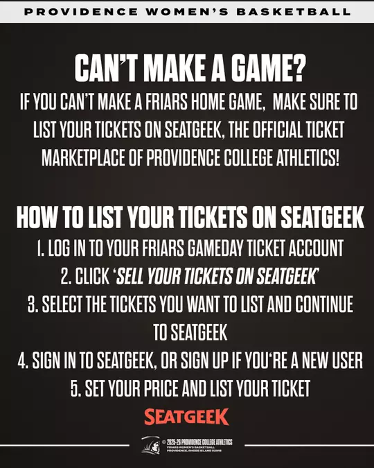 PROVIDENCE WOMEN'S BASKETBALL. CAN'T MAKE A GAME? IF YOU CAN'T MAKE A FRIARS HOME GAME, MAKE SURE TO LIST YOUR TICKETS ON SEATGEEK, THE OFFICIAL TICKET MARKETPLACE OF PROVIDENCE COLLEGE ATHLETICS! HOW TO LIST YOUR TICKETS ON SEATGEEK 1. LOG IN TO YOUR FRIARS GAMEDAY TICKET ACCOUNT 2. CLICK 'SELL YOUR TICKETS ON SEATGEEK' 3. SELECT THE TICKETS YOU WANT TO LIST AND CONTINUE TO SEATGEEK 4. SIGN IN TO SEATGEEK, OR SIGN UP IF YOU'RE A NEW USER 5. SET YOUR PRICE AND LIST YOUR TICKET