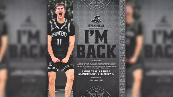 Ryan Mela I'm Back Ryan Mela screaming in game action, Guard, Natick, Massachusetts, Friartown, I've got some unfinished business here. There is nowhere else I would rather be. PC is home for me. This program and its fans are very special. I want to help bring a championship to Friartown. Go Friars!