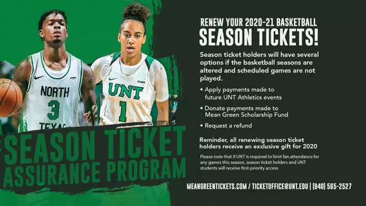 Graphic featuring the basketball season ticket assurance program that reads: Season ticket holders will have several options if the basketball seasons are altered and scheduled games are not played. Applied payments made to future UNT Athletics events. Donate payments made to Mean Green Scholarship Fund. Request a refund. Reminder, all renewing season ticket holders receive an exclusive gift for 2020. Please not that if UNT is required to limit fan attendance for any games this season, season ticket holders and UNT students will receive first-priority access. MeanGreenTickets.com. TicketOffice@UNT.edu. 940-565-2527.