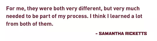 "For me, they were both very different, but very much needed to be part of my process. I think I learned a lot from both of them." - Samantha Ricketts