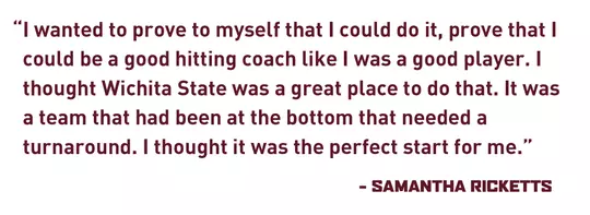 "I wanted to prove to myself that I could do it, prove that I could be a good hitting coach like I was a good player. I thought Wichita State was a great place to do that. It was a team that had been at the bottom that needed a turnaround. I thought it was the perfect start for me." - Samantha Ricketts