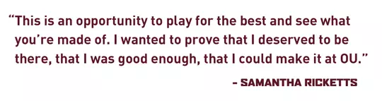 This is an opportunity to play for the best and see what you’re made of. I wanted to prove that I deserved to be there, that I was good enough, that I could make it at OU. – Samantha Ricketts