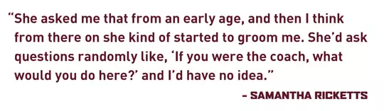 She asked me that from an early age, and then I think from there on she kind of started to groom me. She’d ask questions randomly like, ‘If you were the coach, what would you do here?’ and I’d have no idea. – Samantha Ricketts