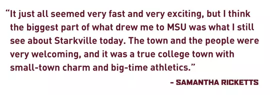 “It just all seemed very fast and very exciting, but I think the biggest part of what drew me to MSU was what I still see about Starkville today. The town and the people were very welcoming, and it was a true college town with small-town charm and big-time athletics.” - Samantha Ricketts