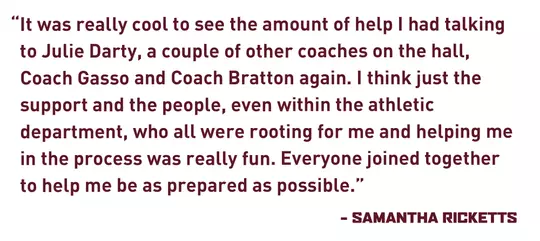 “It was really cool to see the amount of help I had talking to Julie Darty, a couple of other coaches on the hall, Coach Gasso and Coach Bratton again. I think just the support and the people, even within the athletic department, who all were rooting for me and helping me in the process was really fun. Everyone joined together to help me be as prepared as possible.” - Samantha Ricketts