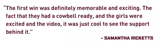 "The first win was definitely memorable and exciting. The fact that they had a cowbell ready, and the girls were excited and the video, it was just cool to see the support behind it.” - Samantha Ricketts