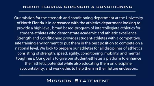 Our mission for the strength and conditioning department at the University of North Florida is in agreeance with the athletics department looking to provide a high level, broad based-program of intercollegiate athletics for student-athletes who demonstrate academic and athletic excellence. Strength and Conditioning provides student-athletes with a competitive, safe training environment to put them in the best position to compete on a national level. We look to prepare our athletes for all disciplines of athletics consisting of strength, speed, agility, conditioning, mobility, and mental toughness. Our goal is to give our student-athletes a platform to enhance their athletic potential while also educating them on discipline, accountability, and work ethic to help them in their future endeavors.
