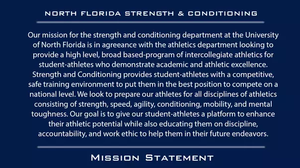 Our mission for the strength and conditioning department at the University of North Florida is in agreeance with the athletics department looking to provide a high level, broad based-program of intercollegiate athletics for student-athletes who demonstrate academic and athletic excellence. Strength and Conditioning provides student-athletes with a competitive, safe training environment to put them in the best position to compete on a national level. We look to prepare our athletes for all disciplines of athletics consisting of strength, speed, agility, conditioning, mobility, and mental toughness. Our goal is to give our student-athletes a platform to enhance their athletic potential while also educating them on discipline, accountability, and work ethic to help them in their future endeavors.